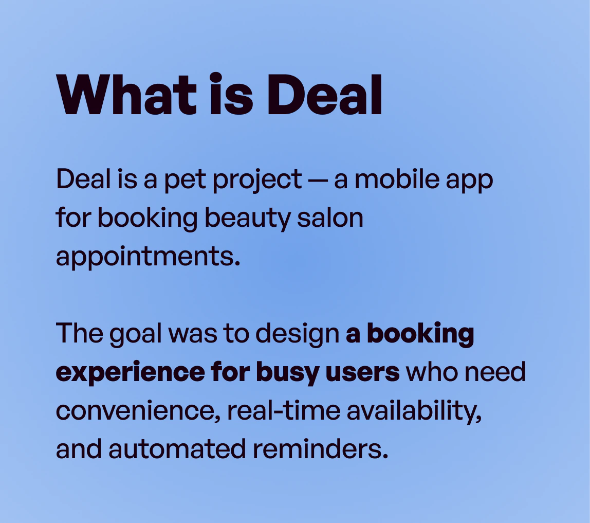 What is Deal: Deal is a pet project — a mobile app for booking beauty salon appointments. The goal was to design a booking experience for busy users who need convenience, real-time availability, and automated reminders.
