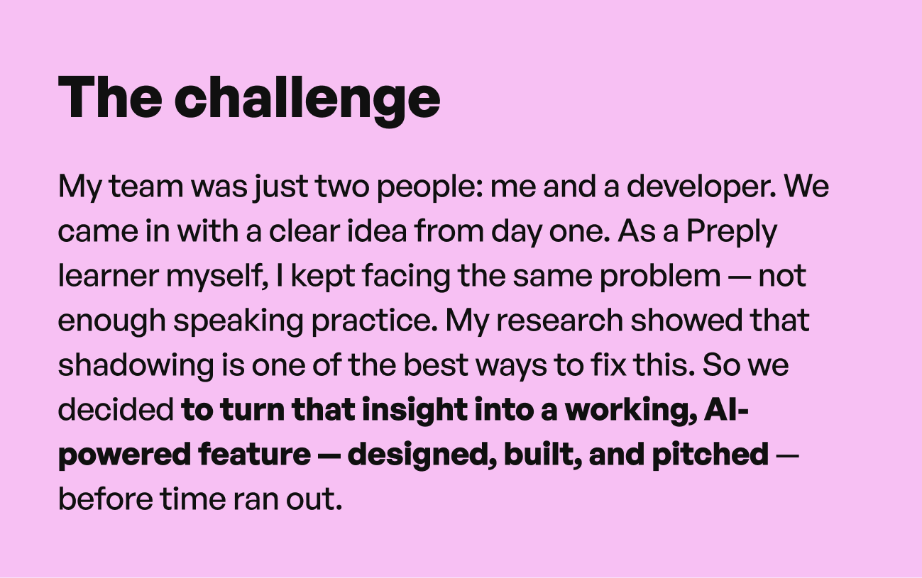 The challenge: My team was just two people — me and a developer. We came in with a clear idea from day one. As a Preply learner myself, I kept facing the same problem: not enough speaking practice. My research showed that shadowing is one of the best ways to fix this. So we decided to turn that insight into a working, AI-powered feature — designed, built, and pitched — before time ran out.